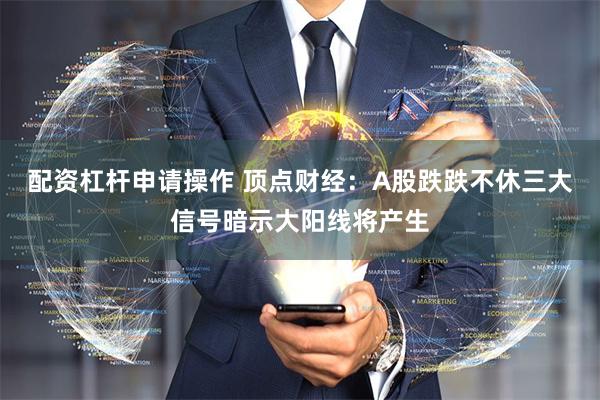 配资杠杆申请操作 顶点财经：A股跌跌不休三大信号暗示大阳线将产生