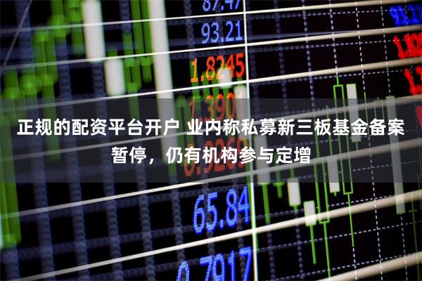 正规的配资平台开户 业内称私募新三板基金备案暂停，仍有机构参与定增