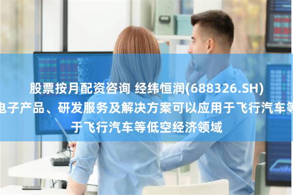 股票按月配资咨询 经纬恒润(688326.SH)：公司的汽车电子产品、研发服务及解决方案可以应用于飞行汽车等低空经济领域