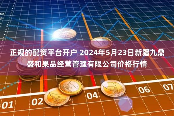 正规的配资平台开户 2024年5月23日新疆九鼎盛和果品经营管理有限公司价格行情