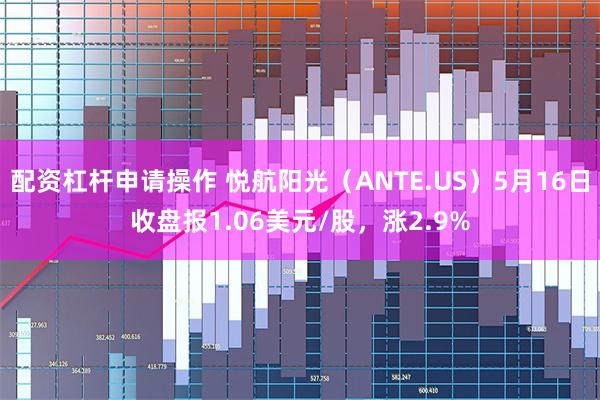 配资杠杆申请操作 悦航阳光（ANTE.US）5月16日收盘报1.06美元/股，涨2.9%