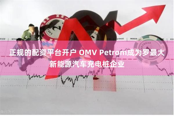 正规的配资平台开户 OMV Petrom成为罗最大新能源汽车充电桩企业