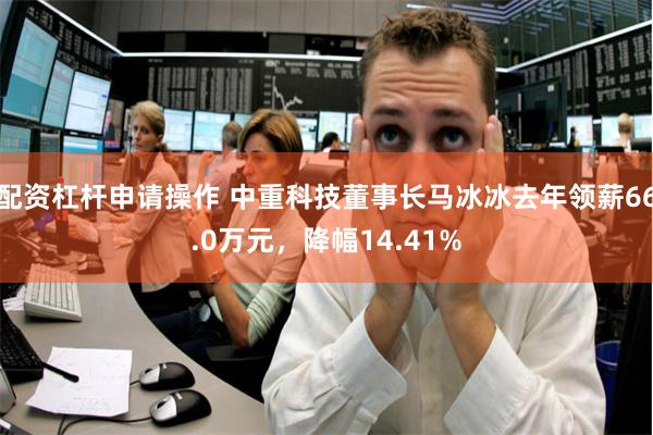 配资杠杆申请操作 中重科技董事长马冰冰去年领薪66.0万元，降幅14.41%