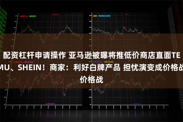 配资杠杆申请操作 亚马逊被曝将推低价商店直面TEMU、SHEIN！商家：利好白牌产品 担忧演变成价格战