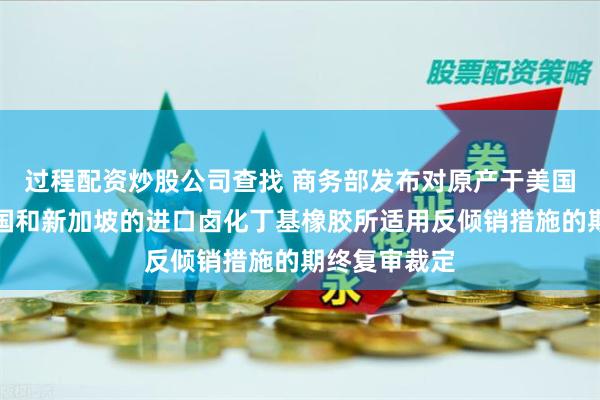 过程配资炒股公司查找 商务部发布对原产于美国、欧盟、英国和新加坡的进口卤化丁基橡胶所适用反倾销措施的期终复审裁定