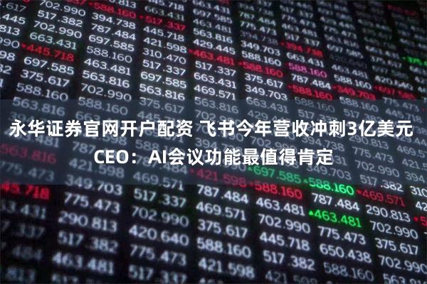 永华证券官网开户配资 飞书今年营收冲刺3亿美元 CEO：AI