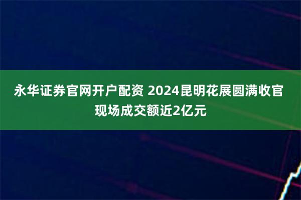 永华证券官网开户配资 2024昆明花展圆满收官 现场成交额近2亿元