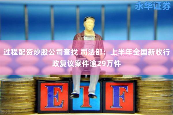 过程配资炒股公司查找 司法部：上半年全国新收行政复议案件逾29万件