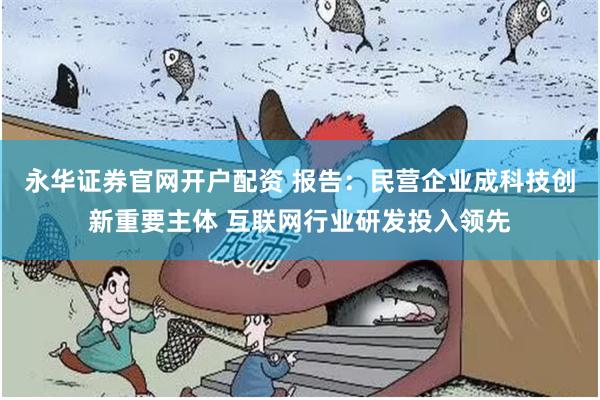 永华证券官网开户配资 报告：民营企业成科技创新重要主体 互联网行业研发投入领先