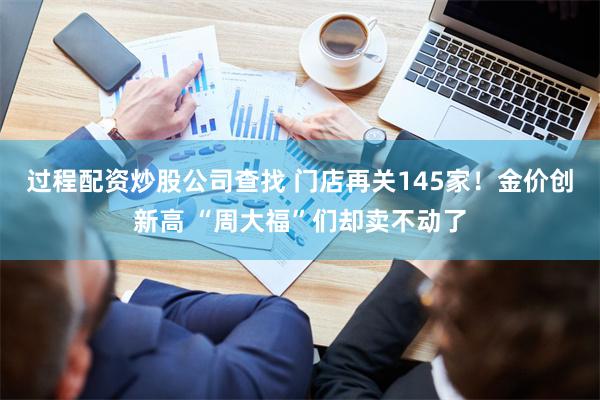 过程配资炒股公司查找 门店再关145家！金价创新高 “周大福”们却卖不动了