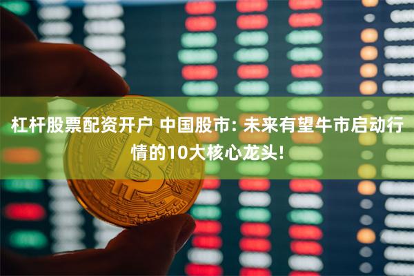 杠杆股票配资开户 中国股市: 未来有望牛市启动行情的10大核心龙头!