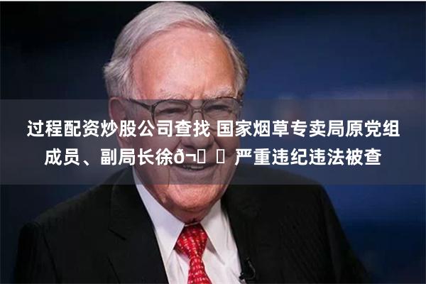 过程配资炒股公司查找 国家烟草专卖局原党组成员、副局长徐𬎆严