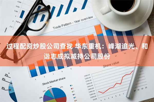 过程配资炒股公司查找 华东重机：峰湖追光、和谐志成拟减持公司