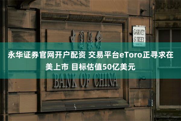 永华证券官网开户配资 交易平台eToro正寻求在美上市 目标